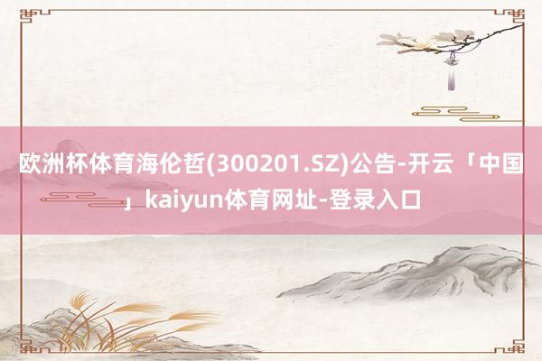 欧洲杯体育海伦哲(300201.SZ)公告-开云「中国」kaiyun体育网址-登录入口