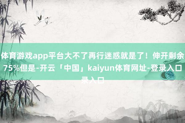 体育游戏app平台大不了再行迷惑就是了！伸开剩余75%但是-开云「中国」kaiyun体育网址-登录入口