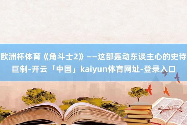 欧洲杯体育《角斗士2》——这部轰动东谈主心的史诗巨制-开云「中国」kaiyun体育网址-登录入口