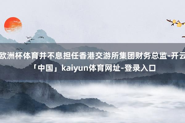 欧洲杯体育并不息担任香港交游所集团财务总监-开云「中国」kaiyun体育网址-登录入口