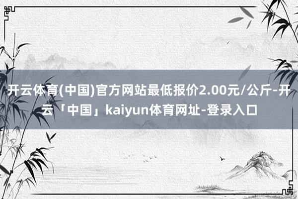 开云体育(中国)官方网站最低报价2.00元/公斤-开云「中国」kaiyun体育网址-登录入口