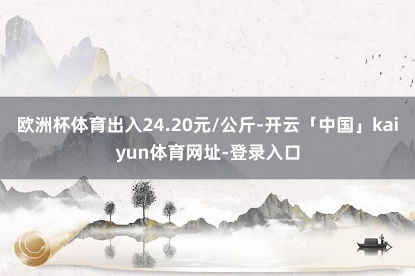 欧洲杯体育出入24.20元/公斤-开云「中国」kaiyun体育网址-登录入口