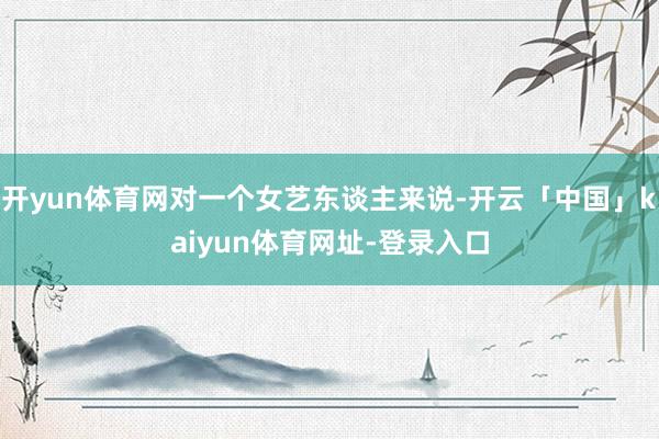 开yun体育网对一个女艺东谈主来说-开云「中国」kaiyun体育网址-登录入口