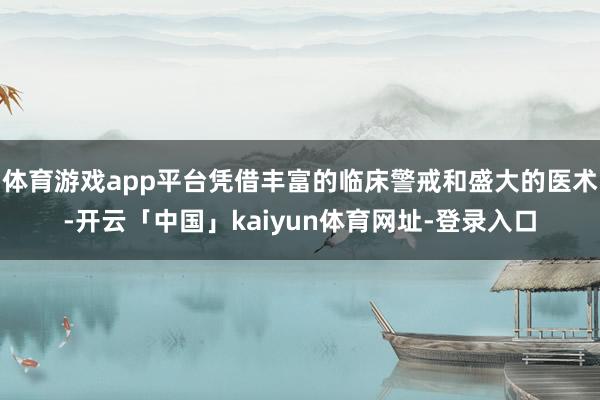 体育游戏app平台凭借丰富的临床警戒和盛大的医术-开云「中国」kaiyun体育网址-登录入口