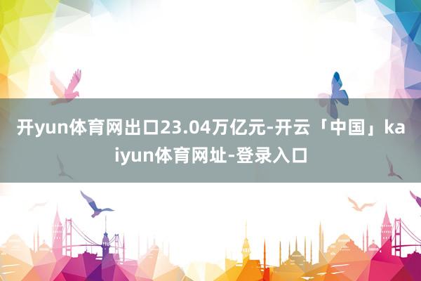 开yun体育网出口23.04万亿元-开云「中国」kaiyun体育网址-登录入口