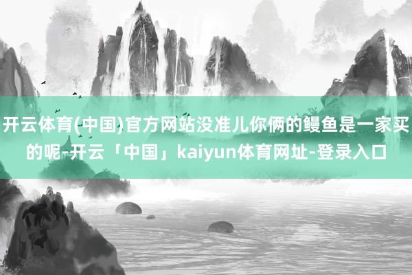 开云体育(中国)官方网站没准儿你俩的鳗鱼是一家买的呢-开云「中国」kaiyun体育网址-登录入口