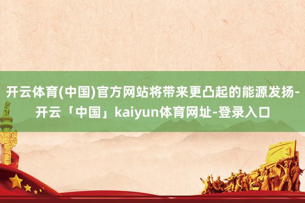 开云体育(中国)官方网站将带来更凸起的能源发扬-开云「中国」kaiyun体育网址-登录入口