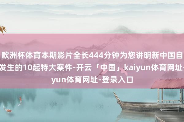 欧洲杯体育本期影片全长444分钟为您讲明新中国自竖立以来发生的10起特大案件-开云「中国」kaiyun体育网址-登录入口