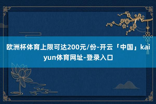 欧洲杯体育上限可达200元/份-开云「中国」kaiyun体育网址-登录入口