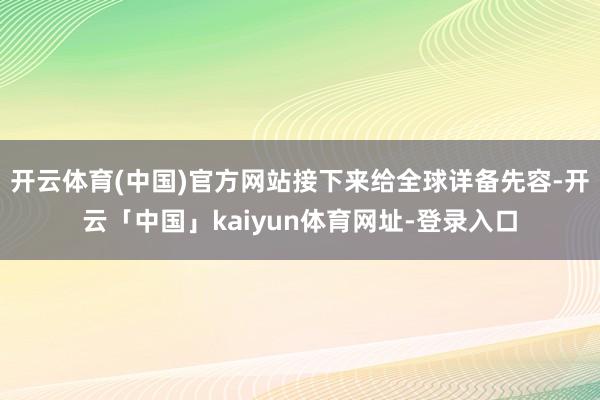 开云体育(中国)官方网站接下来给全球详备先容-开云「中国」kaiyun体育网址-登录入口