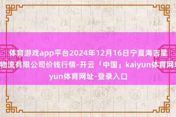 体育游戏app平台2024年12月16日宁夏海吉星海外农居品物流有限公司价钱行情-开云「中国」kaiyun体育网址-登录入口