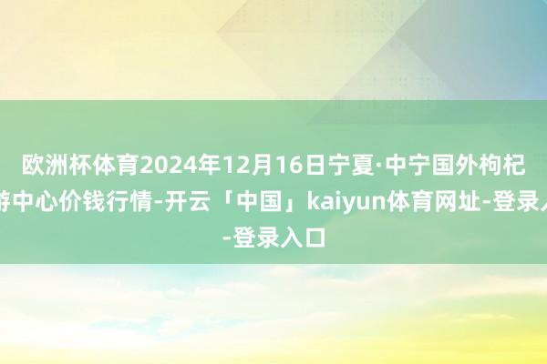 欧洲杯体育2024年12月16日宁夏·中宁国外枸杞交游中心价钱行情-开云「中国」kaiyun体育网址-登录入口