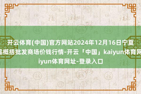 开云体育(中国)官方网站2024年12月16日宁夏四季鲜农居品概括批发商场价钱行情-开云「中国」kaiyun体育网址-登录入口