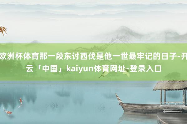 欧洲杯体育那一段东讨西伐是他一世最牢记的日子-开云「中国」kaiyun体育网址-登录入口