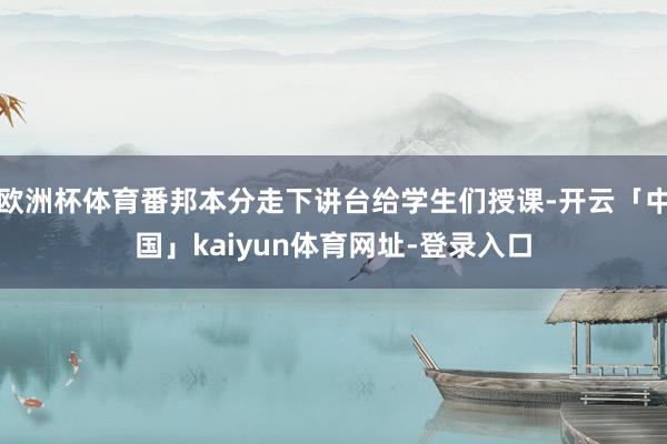欧洲杯体育番邦本分走下讲台给学生们授课-开云「中国」kaiyun体育网址-登录入口