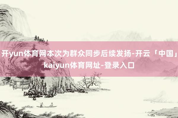 开yun体育网本次为群众同步后续发扬-开云「中国」kaiyun体育网址-登录入口