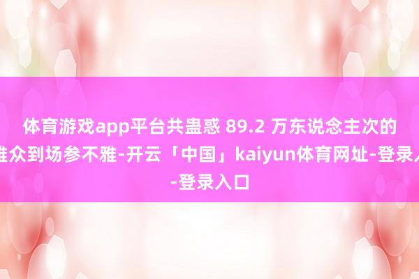 体育游戏app平台共蛊惑 89.2 万东说念主次的不雅众到场参不雅-开云「中国」kaiyun体育网址-登录入口
