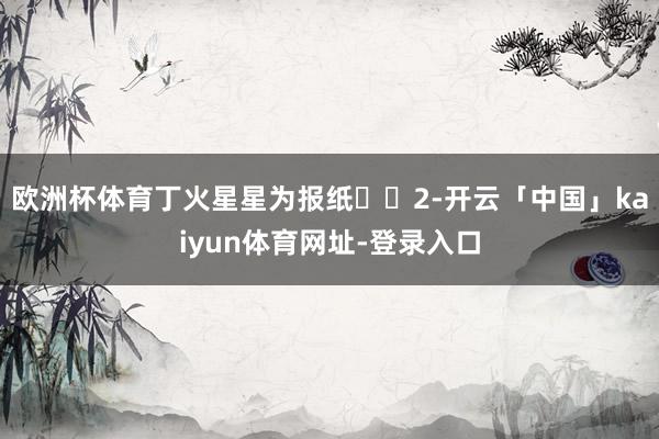 欧洲杯体育丁火星星为报纸‌‌2-开云「中国」kaiyun体育网址-登录入口