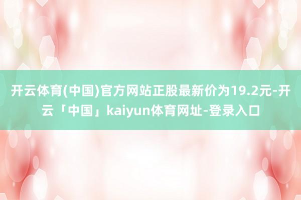开云体育(中国)官方网站正股最新价为19.2元-开云「中国」kaiyun体育网址-登录入口