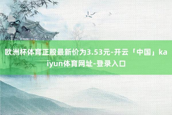 欧洲杯体育正股最新价为3.53元-开云「中国」kaiyun体育网址-登录入口
