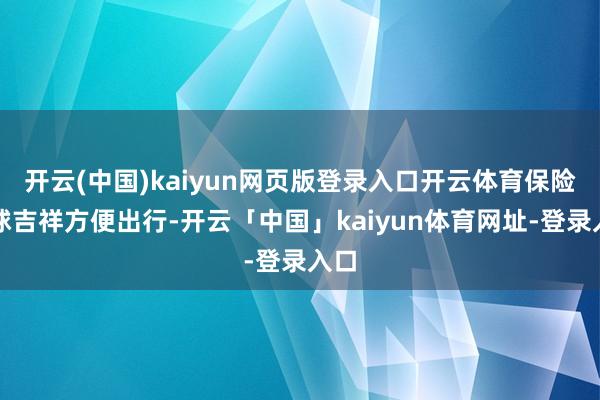 开云(中国)kaiyun网页版登录入口开云体育保险环球吉祥方便出行-开云「中国」kaiyun体育网址-登录入口