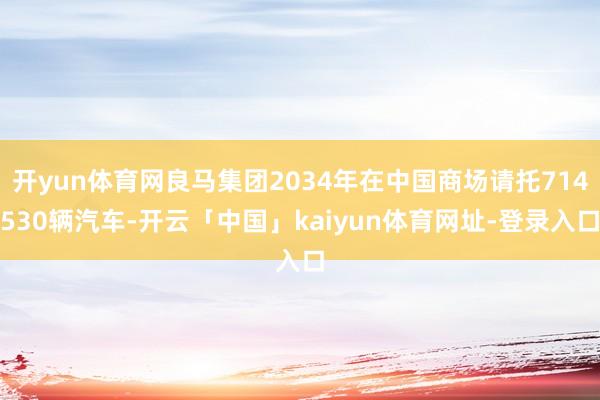 开yun体育网良马集团2034年在中国商场请托714530辆汽车-开云「中国」kaiyun体育网址-登录入口