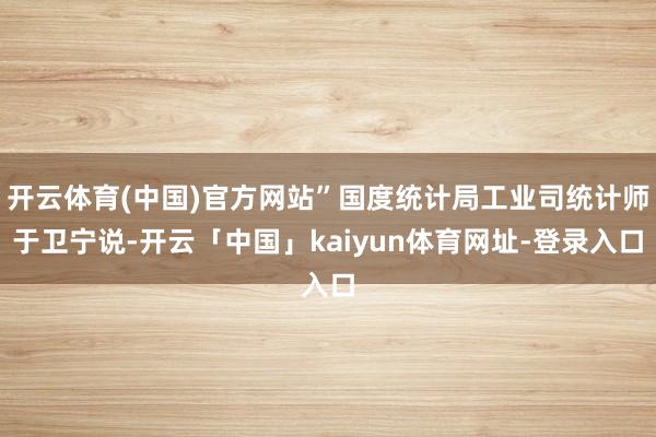 开云体育(中国)官方网站”国度统计局工业司统计师于卫宁说-开云「中国」kaiyun体育网址-登录入口