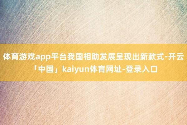 体育游戏app平台我国相助发展呈现出新款式-开云「中国」kaiyun体育网址-登录入口