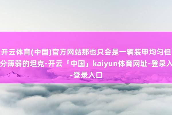 开云体育(中国)官方网站那也只会是一辆装甲均匀但十分薄弱的坦克-开云「中国」kaiyun体育网址-登录入口