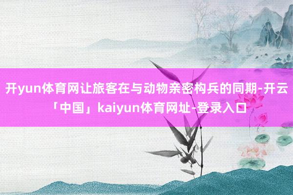 开yun体育网让旅客在与动物亲密构兵的同期-开云「中国」kaiyun体育网址-登录入口