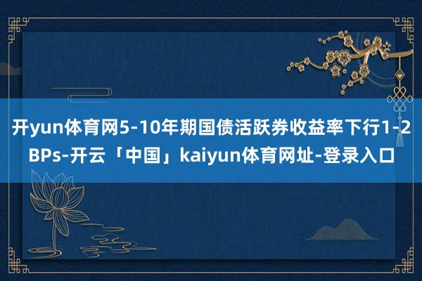 开yun体育网5-10年期国债活跃券收益率下行1-2BPs-开云「中国」kaiyun体育网址-登录入口
