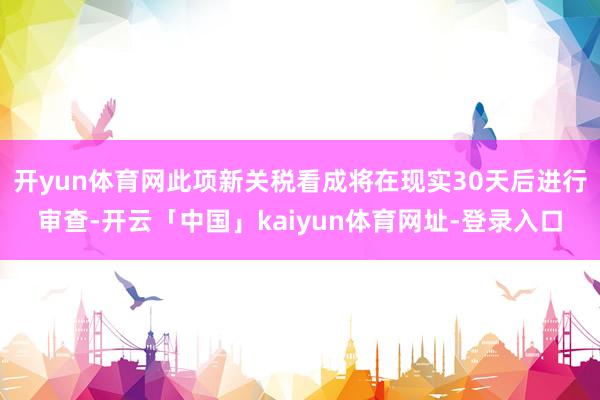 开yun体育网此项新关税看成将在现实30天后进行审查-开云「中国」kaiyun体育网址-登录入口