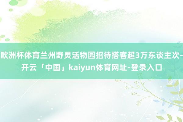欧洲杯体育兰州野灵活物园招待搭客超3万东谈主次-开云「中国」kaiyun体育网址-登录入口