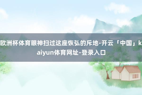 欧洲杯体育眼神扫过这座恢弘的斥地-开云「中国」kaiyun体育网址-登录入口