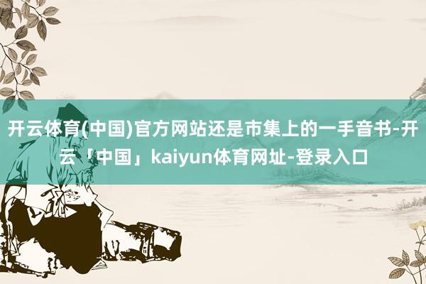 开云体育(中国)官方网站还是市集上的一手音书-开云「中国」kaiyun体育网址-登录入口