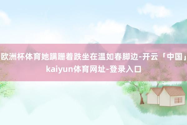 欧洲杯体育她蹒跚着跌坐在温如春脚边-开云「中国」kaiyun体育网址-登录入口
