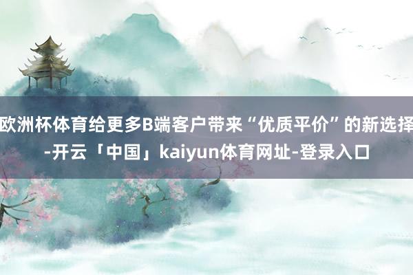 欧洲杯体育给更多B端客户带来“优质平价”的新选择-开云「中国」kaiyun体育网址-登录入口