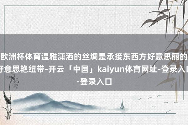 欧洲杯体育温雅潇洒的丝绸是承接东西方好意思丽的好意思艳纽带-开云「中国」kaiyun体育网址-登录入口