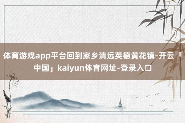 体育游戏app平台回到家乡清远英德黄花镇-开云「中国」kaiyun体育网址-登录入口