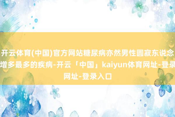 开云体育(中国)官方网站糖尿病亦然男性圆寂东说念主数增多最多的疾病-开云「中国」kaiyun体育网址-登录入口