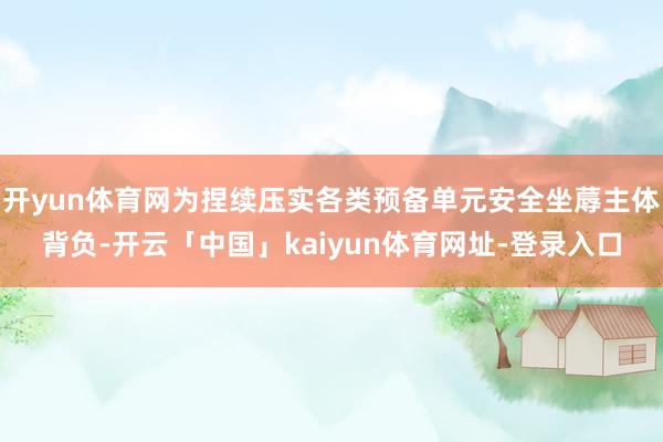 开yun体育网为捏续压实各类预备单元安全坐蓐主体背负-开云「中国」kaiyun体育网址-登录入口