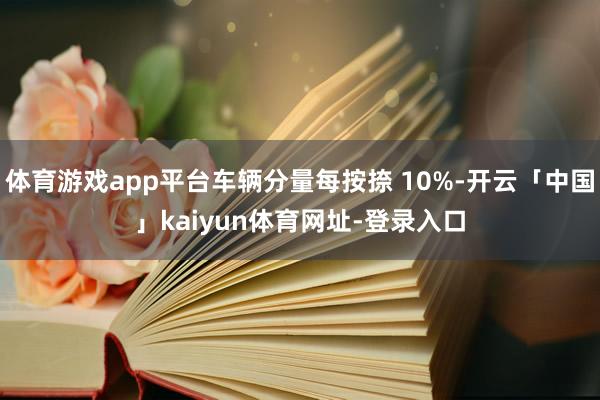 体育游戏app平台车辆分量每按捺 10%-开云「中国」kaiyun体育网址-登录入口