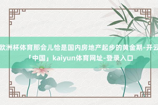 欧洲杯体育那会儿恰是国内房地产起步的黄金期-开云「中国」kaiyun体育网址-登录入口