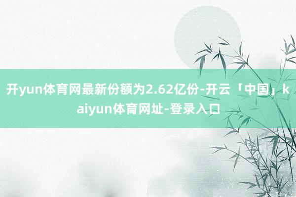 开yun体育网最新份额为2.62亿份-开云「中国」kaiyun体育网址-登录入口