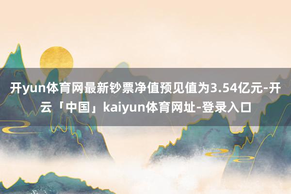 开yun体育网最新钞票净值预见值为3.54亿元-开云「中国」kaiyun体育网址-登录入口