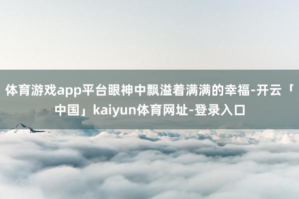 体育游戏app平台眼神中飘溢着满满的幸福-开云「中国」kaiyun体育网址-登录入口