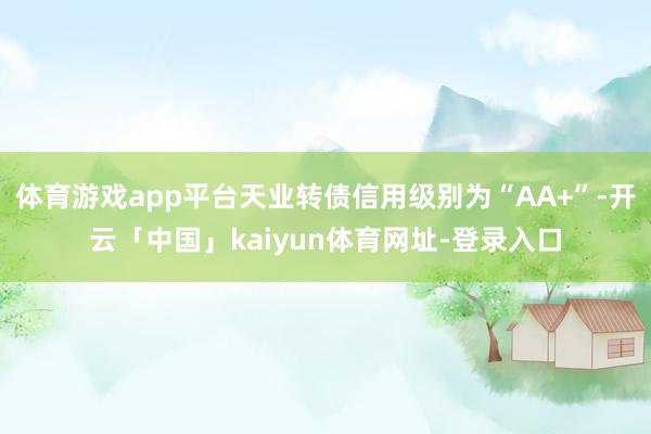 体育游戏app平台天业转债信用级别为“AA+”-开云「中国」kaiyun体育网址-登录入口