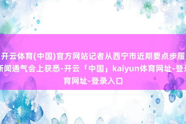 开云体育(中国)官方网站记者从西宁市近期要点步履专题新闻通气会上获悉-开云「中国」kaiyun体育网址-登录入口
