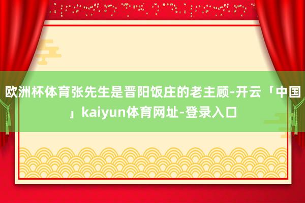 欧洲杯体育　　张先生是晋阳饭庄的老主顾-开云「中国」kaiyun体育网址-登录入口