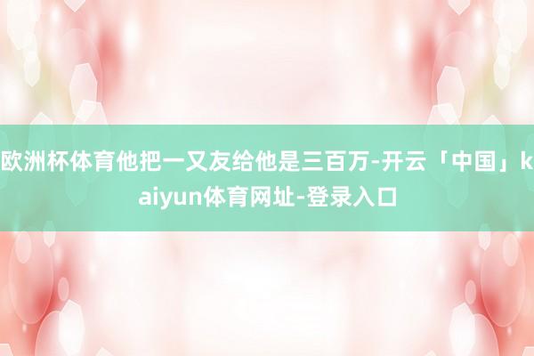 欧洲杯体育他把一又友给他是三百万-开云「中国」kaiyun体育网址-登录入口